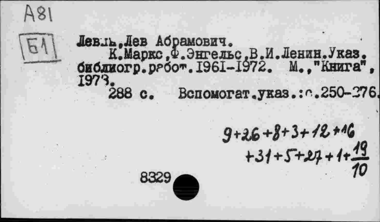 ﻿А81
f-——— n
ЛевJb,Лев Абрамович.
К. Маркс ,Ф. Энгельс, В. И. Ленин. Указ, бибдиогр.ррбо”’. I96I-I972. М. /Книга", 1973.
288 с. Вспомогат.указ.:п.250-276
8329
10